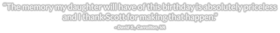 “The memory my daughter will have of this birthday is absolutely priceless and I thank Scott for making that happen.” - David S., Carrollton, VA